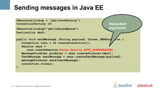 Sending messages in Java EE
        @Resource(lookup = "jms/connFactory")
        ConnectionFactory cf;                                                  Redundant
        @Resource(lookup="jms/inboundQueue")                                   arguments
        Destination dest;

        public void sendMessage (String payload) throws JMSException {
           Connection conn = cf.createConnection();
           Session sess =
              conn.createSession(false,Session.AUTO_ACKNOWLEDGE);
           MessageProducer producer = sess.createProducer(dest);
           TextMessage textMessage = sess.createTextMessage(payload);
           messageProducer.send(textMessage);
           connection.close();
        }




15 | Copyright © 2012, Oracle and/or it’s affiliates. All rights reserved. |
 