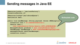 Sending messages in Java EE

      @Resource(lookup = "jms/connFactory")
      ConnectionFactory cf;
      @Resource(lookup="jms/inboundQueue")
      Destination dest;                                                        Boilerplate code
      public void sendMessage (String payload) throws JMSException {
         Connection conn = cf.createConnection();
         Session sess =
            conn.createSession(false,Session.AUTO_ACKNOWLEDGE);
         MessageProducer producer = sess.createProducer(dest);
         TextMessage textMessage = sess.createTextMessage(payload);
         messageProducer.send(textMessage);
         connection.close();
      }




16 | Copyright © 2012, Oracle and/or it’s affiliates. All rights reserved. |
 
