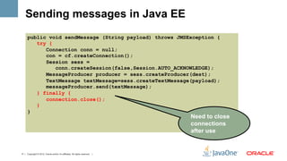 Sending messages in Java EE
      public void sendMessage (String payload) throws JMSException {
         try {
            Connection conn = null;
            con = cf.createConnection();
            Session sess =
               conn.createSession(false,Session.AUTO_ACKNOWLEDGE);
            MessageProducer producer = sess.createProducer(dest);
            TextMessage textMessage=sess.createTextMessage(payload);
            messageProducer.send(textMessage);
         } finally {
            connection.close();
         }
      }
                                                                               Need to close
                                                                               connections
                                                                               after use


17 | Copyright © 2012, Oracle and/or it’s affiliates. All rights reserved. |
 