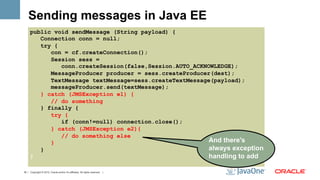 Sending messages in Java EE
      public void sendMessage (String payload) {
         Connection conn = null;
         try {
            con = cf.createConnection();
            Session sess =
               conn.createSession(false,Session.AUTO_ACKNOWLEDGE);
            MessageProducer producer = sess.createProducer(dest);
            TextMessage textMessage=sess.createTextMessage(payload);
            messageProducer.send(textMessage);
         } catch (JMSException e1) {
            // do something
         } finally {
            try {
               if (conn!=null) connection.close();
            } catch (JMSException e2){
               // do something else
            }                                             And there's
         }                                                always exception
      }                                                   handling to add

18 | Copyright © 2012, Oracle and/or it’s affiliates. All rights reserved. |
 
