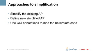 Approaches to simplification

    •  Simplify the existing API
    •  Define new simplified API
    •  Use CDI annotations to hide the boilerplate code




19 | Copyright © 2012, Oracle and/or it’s affiliates. All rights reserved. |   19	
  
 