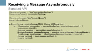 Receiving a Message Asynchronously
    Standard API
        @Resource(lookup = "jms/connectionFactory")
        ConnectionFactory connectionFactory;

        @Resource(lookup="jms/inboundQueue")
        Queue inboundQueue;

        public String receiveMessageOld() throws JMSException {
            try (Connection connection = connectionFactory.createConnection()) {
                connection.start();
                Session session = connection.createSession();
                MessageConsumer messageConsumer = session.createConsumer(inboundQueue);
                TextMessage textMessage = (TextMessage)messageConsumer.receive();
                String payload = textMessage.getText();
                return payload;
             }
        }



24 | Copyright © 2012, Oracle and/or it’s affiliates. All rights reserved. |
 