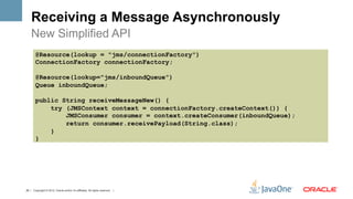 Receiving a Message Asynchronously
    New Simplified API
        @Resource(lookup = "jms/connectionFactory")
        ConnectionFactory connectionFactory;

        @Resource(lookup="jms/inboundQueue")
        Queue inboundQueue;

        public String receiveMessageNew() {
            try (JMSContext context = connectionFactory.createContext()) {
                JMSConsumer consumer = context.createConsumer(inboundQueue);
                return consumer.receivePayload(String.class);
            }
        }




25 | Copyright © 2012, Oracle and/or it’s affiliates. All rights reserved. |
 