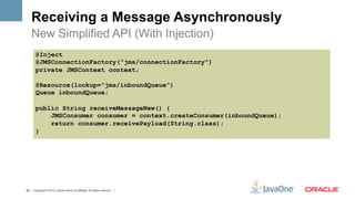 Receiving a Message Asynchronously
    New Simplified API (With Injection)
        @Inject
        @JMSConnectionFactory("jms/connectionFactory")
        private JMSContext context;

        @Resource(lookup="jms/inboundQueue")
        Queue inboundQueue;

        public String receiveMessageNew() {
            JMSConsumer consumer = context.createConsumer(inboundQueue);
            return consumer.receivePayload(String.class);
        }




26 | Copyright © 2012, Oracle and/or it’s affiliates. All rights reserved. |
 