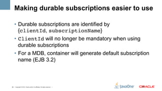 Making durable subscriptions easier to use

    •  Durable subscriptions are identified by
       {clientId, subscriptionName}
    •  ClientId will no longer be mandatory when using
       durable subscriptions
    •  For a MDB, container will generate default subscription
       name (EJB 3.2)



28 | Copyright © 2012, Oracle and/or it’s affiliates. All rights reserved. |   28	
  
 