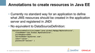 Annotations to create resources in Java EE

    •  Currently no standard way for an application to define
       what JMS resources should be created in the application
       server and registered in JNDI
    •  No equivalent to DataSourceDefinition:
                @DataSourceDefinition(name="java:global/MyApp/MyDataSource",
                   className="com.foobar.MyDataSource",
                   portNumber=6689,
                   serverName="myserver.com",
                   user="lance",
                   password="secret" )




30 | Copyright © 2012, Oracle and/or it’s affiliates. All rights reserved. |
 