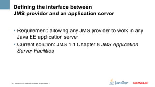 Defining the interface between
    JMS provider and an application server


    •  Requirement: allowing any JMS provider to work in any
       Java EE application server
    •  Current solution: JMS 1.1 Chapter 8 JMS Application
       Server Facilities




33 | Copyright © 2012, Oracle and/or it’s affiliates. All rights reserved. |
 