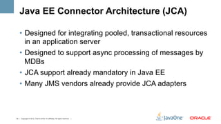Java EE Connector Architecture (JCA)

    •  Designed for integrating pooled, transactional resources
       in an application server
    •  Designed to support async processing of messages by
       MDBs
    •  JCA support already mandatory in Java EE
    •  Many JMS vendors already provide JCA adapters



35 | Copyright © 2012, Oracle and/or it’s affiliates. All rights reserved. |
 
