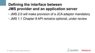 Defining the interface between
    JMS provider and an application server
    •  JMS 2.0 will make provision of a JCA adaptor mandatory
    •  JMS 1.1 Chapter 8 API remains optional, under review




36 | Copyright © 2012, Oracle and/or it’s affiliates. All rights reserved. |
 