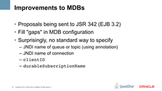 Improvements to MDBs

    •  Proposals being sent to JSR 342 (EJB 3.2)
    •  Fill "gaps" in MDB configuration
    •  Surprisingly, no standard way to specify
             –  JNDI name of queue or topic (using annotation)
             –  JNDI name of connection
             –  clientID!
             –  durableSubscriptionName!



37 | Copyright © 2012, Oracle and/or it’s affiliates. All rights reserved. |
 