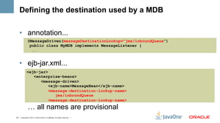 Defining the destination used by a MDB

    •  annotation...
               @MessageDriven(messageDestinationLookup="jms/inboundQueue”)
                public class MyMDB implements MessageListener {
                     ...




    •  ejb-jar.xml...
              <ejb-jar>
                 <enterprise-beans>
                    <message-driven>
                        <ejb-name>MessageBean</ejb-name>
                        <message-destination-lookup-name>
                           jms/inboundQueue
                        <message-destination-lookup-name>
               … all names are provisional
38 | Copyright © 2012, Oracle and/or it’s affiliates. All rights reserved. |
 