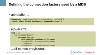 Defining the connection factory used by a MDB

    •  annotation...
          @MessageDriven(connectionFactoryLookup="jms/myCF")
           public class MyMDB implements MessageListener {
                ...




    •  ejb-jar.xml...
           <ejb-jar>
              <enterprise-beans>
                 <message-driven>
                     <ejb-name>MessageBean</ejb-name>
                     <connection-factory-lookup-name>
                        jms/myCF
                     <connection-factory-lookup-name>

           ...all names provisional
39 | Copyright © 2012, Oracle and/or it’s affiliates. All rights reserved. |
 