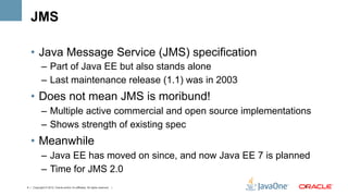 JMS

   •  Java Message Service (JMS) specification
            –  Part of Java EE but also stands alone
            –  Last maintenance release (1.1) was in 2003
   •  Does not mean JMS is moribund!
            –  Multiple active commercial and open source implementations
            –  Shows strength of existing spec
   •  Meanwhile
            –  Java EE has moved on since, and now Java EE 7 is planned
            –  Time for JMS 2.0
4 | Copyright © 2012, Oracle and/or it’s affiliates. All rights reserved. |   4	
  
 