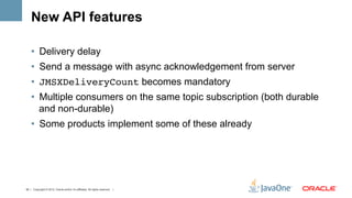 New API features

    •  Delivery delay
    •  Send a message with async acknowledgement from server
    •  JMSXDeliveryCount becomes mandatory
    •  Multiple consumers on the same topic subscription (both durable
       and non-durable)
    •  Some products implement some of these already




42 | Copyright © 2012, Oracle and/or it’s affiliates. All rights reserved. |
 