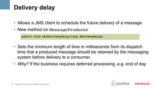 Delivery delay

    •  Allows a JMS client to schedule the future delivery of a message
    •  New method on MessageProducer
                   public void setDeliveryDelay(long deliveryDelay)


    •  Sets the minimum length of time in milliseconds from its dispatch
       time that a produced message should be retained by the messaging
       system before delivery to a consumer.
    •  Why? If the business requires deferred processing, e.g. end of day



43 | Copyright © 2012, Oracle and/or it’s affiliates. All rights reserved. |
 