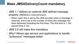 Make JMSXDeliveryCount mandatory

    •  JMS 1.1 defines an optional JMS defined message
       property JMSXDeliveryCount.
             –  When used, this is set by the JMS provider when a message is
                received, and is set to the number of times this message has
                been delivered (including the first time). The first time is 1, the
                second time 2, etc
    •  JMS 2.0 will make this mandatory
    •  Why? Allows app servers and applications to handle
       "poisonous" messages better
45 | Copyright © 2012, Oracle and/or it’s affiliates. All rights reserved. |
 
