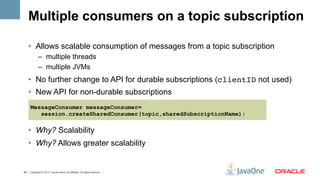 Multiple consumers on a topic subscription

    •  Allows scalable consumption of messages from a topic subscription
             –  multiple threads
             –  multiple JVMs
    •  No further change to API for durable subscriptions (clientID not used)
    •  New API for non-durable subscriptions
      MessageConsumer messageConsumer=
         session.createSharedConsumer(topic,sharedSubscriptionName);

    •  Why? Scalability
    •  Why? Allows greater scalability


46 | Copyright © 2012, Oracle and/or it’s affiliates. All rights reserved. |
 
