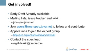 Get involved!

    •  Early Draft Already Available
    •  Mailing lists, issue tracker and wiki:
             –  jms-spec.java.net
    •  Join users@jms-spec.java.net to follow and contribute
    •  Applications to join the expert group
             –  http://jcp.org/en/jsr/summary?id=343
    •  Contact the spec lead
             –  nigel.deakin@oracle.com

47 | Copyright © 2012, Oracle and/or it’s affiliates. All rights reserved. |
 