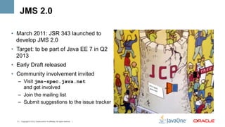 JMS 2.0

•  March 2011: JSR 343 launched to
   develop JMS 2.0
•  Target: to be part of Java EE 7 in Q2
   2013
•  Early Draft released
•  Community involvement invited
  –  Visit jms-spec.java.net
     and get involved
  –  Join the mailing list
  –  Submit suggestions to the issue tracker


  5 | Copyright © 2012, Oracle and/or it’s affiliates. All rights reserved. |   5	
  
 