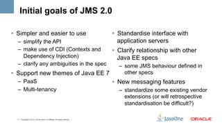 Initial goals of JMS 2.0

•  Simpler and easier to use                                                    •  Standardise interface with
  –  simplify the API                                                              application servers
  –  make use of CDI (Contexts and                                              •  Clarify relationship with other
     Dependency Injection)                                                         Java EE specs
  –  clarify any ambiguities in the spec                                          –  some JMS behaviour defined in
•  Support new themes of Java EE 7                                                   other specs
  –  PaaS                                                                       •  New messaging features
  –  Multi-tenancy                                                                –  standardize some existing vendor
                                                                                     extensions (or will retrospective
                                                                                     standardisation be difficult?)

  7 | Copyright © 2012, Oracle and/or it’s affiliates. All rights reserved. |                                    7	
  
 