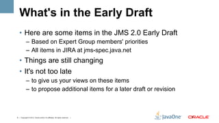 What's in the Early Draft
   •  Here are some items in the JMS 2.0 Early Draft
            –  Based on Expert Group members' priorities
            –  All items in JIRA at jms-spec.java.net
   •  Things are still changing
   •  It's not too late
            –  to give us your views on these items
            –  to propose additional items for a later draft or revision



9 | Copyright © 2012, Oracle and/or it’s affiliates. All rights reserved. |   9	
  
 