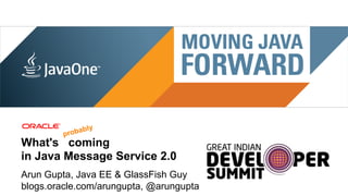 ably
                                 prob
What's coming
in Java Message Service 2.0
Arun Gupta, Java EE & GlassFish Guy
blogs.oracle.com/arungupta, @arungupta
 1 | Copyright © 2012, Oracle and/or it’s affiliates. All rights reserved. |
 