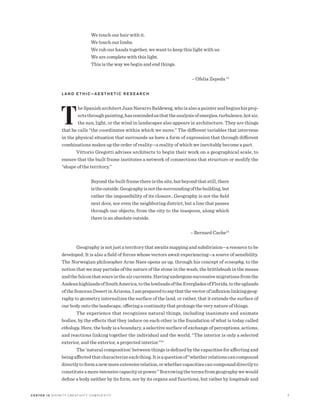 C E N T E R 15 D I V I N I T Y C R E AT I V I T Y C O M P L E X I T Y 7
We touch our hair with it.
We touch our limbs.
We rub our hands together, we want to keep this light with us.
We are complete with this light.
This is the way we begin and end things.
	 – Ofelia Zepeda 13
L A N D E T H I C — A E S T H E T I C R E S E A R C H
T
heSpanisharchitectJuanNavarroBaldeweg,whoisalsoapainterandbeginshisproj-
ectsthroughpainting,hasremindedusthattheanalysisofenergies,turbulence,hotair,
the sun, light, or the wind in landscapes also appears in architecture. They are things
that he calls “the coordinates within which we move.” The different variables that intervene
in the physical situation that surrounds us have a form of expression that through different
combinations makes up the order of reality—a reality of which we inevitably become a part.
Vittorio Gregotti advises architects to begin their work on a geographical scale, to
ensure that the built frame institutes a network of connections that structure or modify the
“shape of the territory.”
Beyond the built frame there is the site, but beyond that still, there
istheoutside.Geographyisnotthesurroundingofthebuilding,but
rather the impossibility of its closure…Geography is not the field
next door, nor even the neighboring district, but a line that passes
through our objects, from the city to the teaspoon, along which
there is an absolute outside.
	 – Bernard Cache14
Geography is not just a territory that awaits mapping and subdivision—a resource to be
developed. It is also a field of forces whose vectors await experiencing—a source of sensibility.
The Norwegian philosopher Arne Naes opens us up, through his concept of ecosophy, to the
notion that we may partake of the nature of the stone in the wash, the brittlebush in the mesas
andthefalconthatsoarsintheaircurrents.Havingundergonesuccessivemigrationsfromthe
AndeanhighlandsofSouthAmerica,tothelowlandsoftheEvergladesofFlorida,totheuplands
oftheSonoranDesertinArizona,Iampreparedtosaythatthevectorofinflexionlinkinggeog-
raphy to geometry internalizes the surface of the land, or rather, that it extends the surface of
our body onto the landscape, offering a continuity that prolongs the very nature of things.
The experience that recognizes natural things, including inanimate and animate
bodies, by the effects that they induce on each other is the foundation of what is today called
ethology. Here, the body is a boundary, a selective surface of exchange of perceptions, actions,
and reactions linking together the individual and the world, “The interior is only a selected
exterior, and the exterior, a projected interior.”15
The ‘natural composition’ between things is defined by the capacities for affecting and
beingaffectedthatcharacterizeeachthing.Itisaquestionof“whetherrelationscancompound
directlytoformanewmoreextensiverelation,orwhethercapacitiescancompounddirectlyto
constituteamoreintensivecapacityorpower.”Borrowingthetermsfromgeographywewould
define a body neither by its form, nor by its organs and functions, but rather by longitude and
 