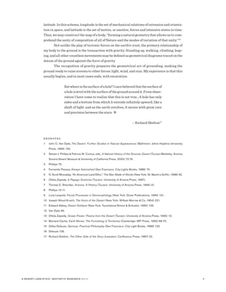 8A D E S E R T L A N D E T H I C : A E S T H E T I C R E S E A R C H M A LO
latitude. In this schema, longitude is the set of mechanical relations of extension and orienta-
tion in space, and latitude is the set of motive, or emotive, forces and intensive states in time.
Thus, we may construct the map of a body, “forming a natural geometry that allows us to com-
prehend the unity of composition of all of Nature and the modes of variation of that unity.”16
Not unlike the play of tectonic forces on the earth’s crust, the primary relationship of
my body to the ground is the transaction with gravity. Standing up, walking, climbing, leap-
ing, and all other countless movements may be defined as geometrical diagrams traced on the
datum of the ground against the force of gravity.
The recognition of gravity prepares the geometrical act of grounding, making the
ground ready to raise screens to other forces: light, wind, and rain. My experience is that this
usually begins, and in most cases ends, with excavation:
Butwhereisthesurfaceofahole?Ioncebelievedthatthesurfaceof
aholeislevelwiththesurfaceofthegroundaroundit.Fromobser-
vation I have come to realize that this is not true…A hole has only
sides and a bottom from which it extends infinitely upward, like a
shaft of light: and as the earth revolves, it moves with great care
and precision between the stars. ✲
	 – Richard Shelton17
E N D N O T E S
1	John C. Van Dyke, The Desert: Further Studies in Natural Appearances (Baltimore: Johns Hopkins University
Press, 1999) 150.
2	Steven J. Phillips  Patricia W. Comus, eds.,A Natural History of the Sonoran Desert (Tucson/Berkeley: Arizona
Sonora Desert Museum  University of California Press, 2000) 72-74.
3	Phillips 75.
4	Fernando Pessoa,Always Astonished (San Francisco: City Lights Books, 1988) 70.
5	N. Scott Momaday, “An American Land Ethic,” The Man Made of Words (New York: St. Martin’s Griffin, 1998) 45.
6	Ofelia Zepeda, A Papago Grammar (Tucson: University of Arizona Press, 1997).
7	Thomas E. Sheridan, Arizona: A History (Tucson: University of Arizona Press, 1995) 31.
8	Phillips 10-11.
9	Luna Leopold, Fluvial Processes in Geomorphology (New York: Dover Publications, 1995) 131.
10	Joseph Wood Krutch, The Voice of the Desert (New York: William Morrow  Co, 1954) 221.
11	Edward Abbey, Desert Solitaire (New York: Touchstone/Simon  Schuster, 1990) 126.
12	Van Dyke 95.
13	Ofelia Zepeda, Ocean Power: Poems from the Desert (Tucson: University of Arizona Press, 1995) 13.
14	Bernard Cache, Earth Moves: The Furnishing of Territories (Cambridge: MIT Press, 1995) 68-70.
15	Gilles Deleuze, Spinoza: Practical Philosophy (San Francisco: City Light Books, 1988) 125.
16	Deleuze 126.
17	Richard Shelton, The Other Side of the Story (Lewiston: Confluence Press, 1987) 22.
 