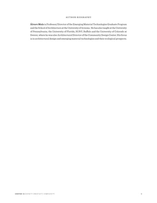 C E N T E R 15 D I V I N I T Y C R E AT I V I T Y C O M P L E X I T Y 9
A U T H O R B I O G R A P H Y
ÁlvaroMaloisProfessor/DirectoroftheEmergingMaterialTechnologiesGraduateProgram
andtheSchoolofArchitectureattheUniversityofArizona. HehasalsotaughtattheUniversity
of Pennsylvania, the University of Florida, SUNY, Buffalo and the University of Colorado at
Denver,wherehewasalsoArchitecturalDirectoroftheCommunityDesignCenter.Hisfocus
is in architectural design and emerging material technologies and their ecological prospects.
 