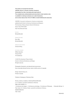 This article is an excerpt from the book
CENTER, Volume 15: Divinity, Creativity, Complexity
downloaded from http://soa.utexas.edu/caad/center15.
The complete book, professionally bound and printed in high resolution color,
is available for ordering via Amazon.com, select bookstores,
and via direct sales at (tel.) (512) 471-9890 or (email) CAAD@austin.utexas.edu.
CENTER: A Journal for Architecture in America is a book series
published by the Center for American Architecture and Design at
The University of Texas at Austin, School of Architecture
Austin, Texas 78712-0222
http://soa.utexas.edu/caad
E D I TO R
Michael Benedikt
S E R I E S E D I TO R S
Kevin Alter
Michael Benedikt
P R O D U C T I O N E D I TO R
Christine Wong
E D I TO R I A L B O A R D
William Saunders
Thomas Fisher
Tim Culvahouse
© 2010 The University of Texas at Austin
Center for American Architecture and Design
All rights reserved.
Photographs, illustrations, and selected texts by permission.
Every reasonable attempt has been made to identify owners of copyright.
Design: Asterisk Group, Inc.
Printed in Canada
Publisher’s Cataloging-in-Publication Data
Divinity, creativity, complexity / [edited by] Michael Benedikt.
p. cm.—(Center: a journal for architecture in America)
ISBN: 978-0-934951-11-1
1. Architecture and religion. 2. Architecture and biology. 3. Architecture—Philosophy. I. Benedikt, Michael. II.
Title: Center 15. III. Series: Center: a journal for architecture in America.
NA2500 D58 2010
720.1—dc22
	 86644229
 