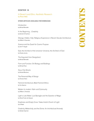 C E NT E R 15
A Desert Land Ethic: Aesthetic Research	
by Álvaro Malo
OTHER ARTICLES AVAILABLE FOR DOWNLOAD :	
Introduction
by Michael Benedikt
In the Beginning….Creativity	
by Gordon D. Kaufman
Strange, Hidden, Holy: Religious Experience in Recent Secular Architecture	
by William S. Saunders
Science and the Quest for Cosmic Purpose	
by John F. Haught
God, the Architect of the Universe—Universe, the Architect of God	
by Charles Jencks
The Argument from Design(ers)	
by Michael Benedikt
Form and Function: On Biology and Buildings	
by Michael Ruse
Sioux City Ghosts	
by Richard Becherer
The Perennial Way of Design	
by Thomas Fisher
Feminist Architecture, Meet Feminist Ethics	
by Tom Spector
Modern to modern: Kahn and Community	
by William C. Richards
Light is Like Water: Luís Barragán and the Question of Magic	
by Sheryl Tucker de Vásquez
Emptiness and Empty Cross: Tadao Ando’s Church of Light	
by Jin Baek
Creativity, Melancholy, and the Divine: An Architectural Anomaly	
by Stanley Tigerman
CONTENTS
 