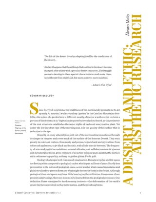 2A D E S E R T L A N D E T H I C : A E S T H E T I C R E S E A R C H M A LO
The life of the desert lives by adapting itself to the conditions of
the desert…
Andsoithappensthatthosethingsthatcanliveinthedesertbecome
stampedafteratimewithapeculiardesertcharacter…Thestruggle
seems to develop in them special characteristics and make them,
not different from their kind; but more positive, more insistent.
	
– John C. Van Dyke1
S O N O R A N G E O L O GY
Since I arrived in Arizona, the brightness of the morning sky prompts me to get
upearly.Atsunrise,Iwalkaroundmy“garden”intheCatalinaMountainsfoot-
hills—the notion of a garden here is different: mostly a fence or a wall erected to claim a
portionofthedesertasitis.Vegetationissparsebutevenlydistributed,astheperimeter
of the root structure establishes the water rights of each and every native plant. Yet
under the low incident rays of the morning sun, it is the quality of the surface that is
seductive to the eye.
Gravelly or stony alluvial fans spill out of the surrounding mountains through
drainages or canyons and cover much of the surface of the Sonoran Desert. They vary
greatly in color and texture, from sandy and porous, to rock hard and crystalline, from
whiteandopalescent,tojetblackandbasaltic,withallthehuesin-between.Thefrequen-
cy of mica and pyrite incrustations, mineral silicates, and sulfides common in igneous
and metamorphic rocks, gives evidence of an active volcanic past, painting the surface
with a shimmering quality, a silvery to golden glitter. Fool’s gold.
Geologychallengesbothreasonandimagination.Biologicalcyclesandlifespans
arefleetingwhencomparedtogeologicalcycles,whichspanmillionsofyears.Hardlyless
provocative is the notion of geological space, as we wonder what caused mountains and
plainstotaketheirpresentformandwhatmightbecomeoftheminthefuture.Although
geological time and space may have little bearing on the utilitarian dimensions of our
presentundertakings,therearelessonstobelearnedfromthegeologicalprocesses.One
definition I have consigned to hard memory: tectonics—the deformation of the earth’s
crust, the forces involved in that deformation, and the resulting forms.
ADESERTLANDETHIC:
AESTHETICRESEARCH
ÁlvaroMalo
P R E C E D I N G
PA G E :
Catalina
Highway in the
Santa Catalina
Mountains.
 