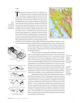C E N T E R 15 D I V I N I T Y C R E AT I V I T Y C O M P L E X I T Y 3
L A N D
T
he land of the Sonoran Desert is configured as a
broadshallowbowlsurroundedbyconsiderablyhigh
mountains. It displays nearly two miles of vertical
relief,fromsealevelto9500-foothighmountaintopscovered
with Evergreen forests. On the northeast, it is encircled by
the Mogollon Rim, a mile-high escarpment of sedimentary
rocks(from30millionto1200yearsold)thatcutsdiagonally
across Arizona and is fully exposed to view in the immense
stratified walls of the Grand Canyon. On the north, it joins
the Mojave Desert through a saddleback depression on the
rim. On the west, it is bounded by the Sierra Nevada, the
coastal Laguna Mountains in southern California and the
SierraSanPedroMártirinBajaCaliforniacomposedmostly
of cretaceous granites (140 to 80 million years old). On the
southwestandsouth,therimflattensouttothebottomonthe
MexicanBajaPeninsulaandtheniscutdiagonallybytheGulf
of California. The southeastern edge is defined by Mexico’s Sierra Madre Occidental, a mas-
sive accumulation of volcanic rocks (30 million years old) exposed to view in the Barranca del
Cobre (Copper Canyon) in the Mexican states of Sonora-Chihuahua.
On the eastern edge, the rim consists of a series of high valleys and
parallel ranges, including the Chiricahua and Pinaleño Mountains in
southeastern Arizona.2
The Tucson basin is a broad valley at 2400 feet of median alti-
tude, circumscribed by the Catalinas (north), Tucson (west), Santa
Ritas (south) and Rincon Mountains (east). Long, long ago, intense
heat rising from the earth’s core melted the crust into a viscous fluid.
This heated zone across Arizona responded to the pull-apart north-
westmovementoftheadjacentPacificOceantectonicplatebyforming
a huge fault zone. The Catalina detachment was one of several nearly
flat faults. Once released by the faulting, these mountains rose and
arched further due to heat and buoyancy. The detached edges of the
Catalina gneiss (foliated metamorphic rock) then moved a consider-
abledistance,tenmilesorfartheroneitherside,formingtheSanPedro
and the Tucson valleys, in a process that lasted a few million years.3
The lesson for today, as I dig in the foothills of the Catalinas, is
derived from this picture of force. Intentionally, I forget the canons of
beauty (which may turn me into ‘a beautician’) and go along instead
with the Portuguese poet Fernando Pessoa’s suggestion that one may
formulate an aesthetic based not on the notion of beauty, but on that
of force4
—force not understood as violence, but as the transitive event
between my body and the material I move. The search for expression
goes directly through the choice of a material. Whether the material
is tensile or compressive, the point is that your work must reveal the
force—the line of inflection is actualized in the mind but realized in
matter—paradoxicallypreferringoftheAristoteliannotionofenergeia
over the Platonic notion of idea.
R I G H T:
Sonoran
Desert Region,
courtesy of the
Arizona-Sonora
Desert Museum.
L E F T:
Sonoran Desert
Landforms,
courtesy of
the Sonora
Desert Museum
Press, 2000.
Tuscon and
San Pedro
Basin formation,
courtesy of
the Sonora
Desert Museum
Press, 2000.
 