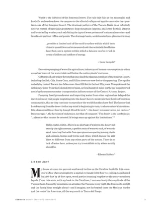 C E N T E R 15 D I V I N I T Y C R E AT I V I T Y C O M P L E X I T Y 5
Water is the lifeblood of the Sonoran Desert. The rain that falls in the mountains and
foothills and washes down the canyons to the alluvial valleys and aquifers sustains the ripar-
ian areas of the Sonoran Desert. The drainage pattern of the Tucson Basin is an infinitely
diverse system of hydraulic geometries: deep mountain canyons, shallower foothill arroyos
andbroadvalleywashes,eachexhibitingthetypicalwavepatternsofhorizontalmeandersand
braids and vertical riffles and ponds. The drainage basin, as delineated on a planimetric map
…provides a limited unit of the earth’s surface within which basic
climaticquantitiescanbemeasuredandcharacteristiclandforms
described, and a system within which a balance can be struck in
terms of inflow and outflow of energy.
	 – Luna Leopold9
Excessivepumpingofwaterforagriculture,industryandhumanconsumptioninurban
areas has lowered the water table well below the native plants’ root zone.
CottonwoodandwillowforeststhatoncelinedtheripariancorridorsoftheSonoranDesert,
including the Salt, Gila, Santa Cruz, and Rillito rivers are now lost or disappearing. The aquifer
underlyingcentralTucsonhasfallenmorethan200feetinthelastfiftyyears.Tosupplementthe
deficiency, water from the Colorado River basin, several hundred miles north, has been diverted
south by the enormous water transportation infrastructure of the Central Arizona Project.
Pumping fossil groundwater and importing water from other regions has delayed the
inevitableneedthatpeoplemigratingintothedeserthavetomoderatetheirhabitsoflimitless
consumption, this as they continue to reproduce the world that they have fled. The lesson that
Iamlearningfromthedesertisthatmymindisbeginningtoturn,tosharenature’sintentions.
It is a lesson well inscribed by Joseph Wood Krutch: “…the desert is conservative, not radical.”
Itencourages“…theheroismofendurance,notthatofconquest.”Thedesertisthelastfrontier,
“…a frontier that cannot be crossed. It brings man up against his limitations.”10
Water,water,water…Thereisnoshortageofwaterinthedesertbut
exactlytherightamount,aperfectratioofwatertorock,ofwaterto
sand, insuring that wide free open generous spacing among plants
and animals, homes and towns and cities, which makes the arid
West so different from any other parts of the nation. There is no
lack of water here, unless you try to establish a city where no city
should be.
	 - Edward Abbey11
A I R A N D L I G H T
M
y house sits on a ten percent southward incline on the Catalina foothills. It is a one-
story affair of great simplicity: a spatial rectangle with floor-to-ceiling glass shaded
by a 60-foot by 14-foot open, wood portico running lengthwise the entire southern
façade. From this aerie, with my back to the Catalinas, I can see clearly the amplitude of the
TucsonBasinframedbymountainsonallsides:theTucsonstomyright,theRinconstomyleft
and the Santa Ritas straight ahead—and I imagine, not far beyond them the Mexican border
and the rest of the Americas, all the way south to Tierra del Fuego.
 