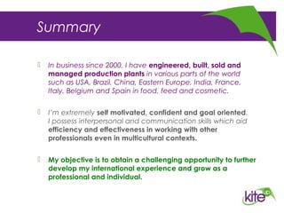 Summary
 In business since 2000, I have engineered, built, sold and
managed production plants in various parts of the world
such as USA, Brazil, China, Eastern Europe, India, France,
Italy, Belgium and Spain in food, feed and cosmetic.
 I’m extremely self motivated, confident and goal oriented.
I possess interpersonal and communication skills which aid
efficiency and effectiveness in working with other
professionals even in multicultural contexts.
 My objective is to obtain a challenging opportunity to further
develop my international experience and grow as a
professional and individual.
 
