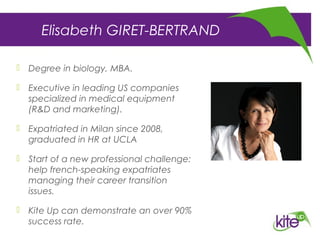 Elisabeth GIRET-BERTRAND
 Degree in biology, MBA.
 Executive in leading US companies
specialized in medical equipment
(R&D and marketing).
 Expatriated in Milan since 2008,
graduated in HR at UCLA
 Start of a new professional challenge:
help french-speaking expatriates
managing their career transition
issues.
 Kite Up can demonstrate an over 90%
success rate.
 