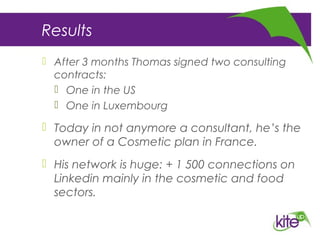 Results
 After 3 months Thomas signed two consulting
contracts:
 One in the US
 One in Luxembourg
 Today in not anymore a consultant, he’s the
owner of a Cosmetic plan in France.
 His network is huge: + 1 500 connections on
Linkedin mainly in the cosmetic and food
sectors.
 