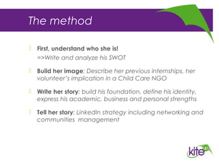 The method
 First, understand who she is!
=>Write and analyze his SWOT
 Build her image: Describe her previous internships, her
volunteer’s implication in a Child Care NGO
 Write her story: build his foundation, define his identity,
express his academic, business and personal strengths
 Tell her story: LinkedIn strategy including networking and
communities management
 