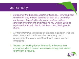 Summary
 Student at the Bocconi Master of finance, I returned from
a 6 month stay in New Zealand as part of a university
exchange . I wanted to discover another culture ,
another environment and improve my English. Besides
my taste for travel, I like to tell them and photograph
them.
 My first internship in finance at Google in London was the
first contact with an innovative company and I
appreciate the place and trust that is given to each
employee .
 Today I am looking for an internship in finance in a
company where human values are strong and where​
teamwork is valued.
 