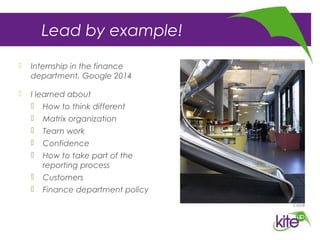 Lead by example!
 Internship in the finance
department, Google 2014
 I learned about
 How to think different
 Matrix organization
 Team work
 Confidence
 How to take part of the
reporting process
 Customers
 Finance department policy
 