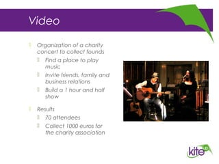 Video
 Organization of a charity
concert to collect founds
 Find a place to play
music
 Invite friends, family and
business relations
 Build a 1 hour and half
show
 Results
 70 attendees
 Collect 1000 euros for
the charity association
 