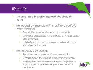 Results
 We created a brand image with the LinkedIn
Profile
 We leaded by example with creating e portfolio
which included
 Description of what she learns at university
 Internship description with pictures of headquarter
and products
 a lot of pictures and comments on her trip as a
volunteer in Tanzanie
 We networked by visiting:
 Finance communities in Canada and USA
 Companies in the fashion and cosmetic sector
 Associations like Toastmaster which helps her to
improve her capacities to speak in front of an
audience.
 