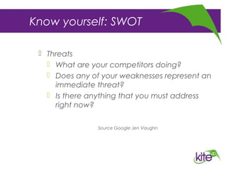 Know yourself: SWOT
 Threats
 What are your competitors doing?
 Does any of your weaknesses represent an
immediate threat?
 Is there anything that you must address
right now?
Source Google Jen Vaughn
 