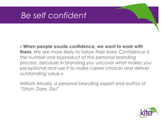 Be self confident
« When people exude confidence, we want to work with
them. We are more likely to follow their lead. Confidence is
the number one byproduct of the personal branding
process, because in branding you uncover what makes you
exceptional and use it to make career choices and deliver
outstanding value »
William Arruda, a personal branding expert and author of
“Ditch. Dare. Do!”
 
