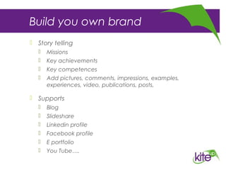 Build you own brand
 Story telling
 Missions
 Key achievements
 Key competences
 Add pictures, comments, impressions, examples,
experiences, video, publications, posts,
 Supports
 Blog
 Slideshare
 Linkedin profile
 Facebook profile
 E portfolio
 You Tube….
 