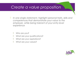 Create a value proposition
 In one single statement, highlight personal traits, skills and
competences that demonstrate your value to the
employer, while being tolerant of your entry level
experience
 Who are you?
 What are your qualifications?
 What are your aspirations?
 What are your values?
 