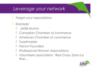 Leverage your network
 Target your associations
 Example:
 JMSB Alumni
 Canadian Chamber of commerce
 American Chamber of commerce
 Toastmaster
 French Founders
 Professional Woman Associations
 Volunteers association : Red Cross, Dans La
Rue…
 