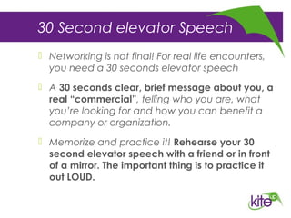 30 Second elevator Speech
 Networking is not final! For real life encounters,
you need a 30 seconds elevator speech
 A 30 seconds clear, brief message about you, a
real “commercial”, telling who you are, what
you’re looking for and how you can benefit a
company or organization.
 Memorize and practice it! Rehearse your 30
second elevator speech with a friend or in front
of a mirror. The important thing is to practice it
out LOUD.
 