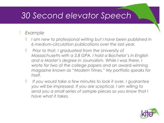30 Second elevator Speech
 Example
 I am new to professional writing but I have been published in
6 medium-circulation publications over the last year.
 Prior to that, I graduated from the University of
Massachusetts with a 3.8 GPA. I hold a Bachelor’s in English
and a Master’s degree in Journalism. While I was there, I
wrote for two of the college papers and an award-winning
magazine known as “Modern Times.” My portfolio speaks for
itself.
 If you would take a few minutes to look it over, I guarantee
you will be impressed. If you are sceptical, I am willing to
send you a small series of sample pieces so you know that I
have what it takes.
 