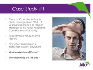 Case Study #1
 Thomas, 40, Master in Supply
chain management, MBA, 10
years of experience as Project
Manager in the Food, Feed and
Cosmetic manufacturing.
 Recently fired for economic
reasons
 Objective: To find a new
challenge quickly, anywhere
 What makes him different?
 Why should he be THE one?
 